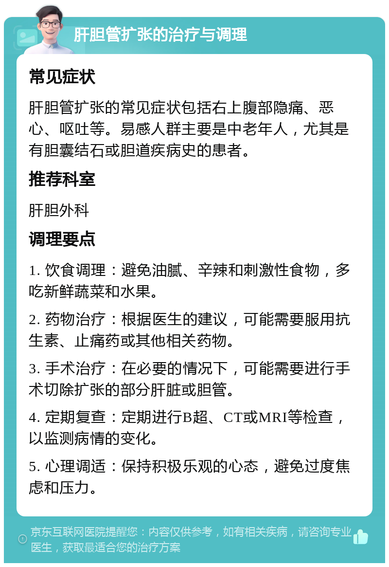 肝胆管扩张的治疗与调理 常见症状 肝胆管扩张的常见症状包括右上腹部隐痛、恶心、呕吐等。易感人群主要是中老年人，尤其是有胆囊结石或胆道疾病史的患者。 推荐科室 肝胆外科 调理要点 1. 饮食调理：避免油腻、辛辣和刺激性食物，多吃新鲜蔬菜和水果。 2. 药物治疗：根据医生的建议，可能需要服用抗生素、止痛药或其他相关药物。 3. 手术治疗：在必要的情况下，可能需要进行手术切除扩张的部分肝脏或胆管。 4. 定期复查：定期进行B超、CT或MRI等检查，以监测病情的变化。 5. 心理调适：保持积极乐观的心态，避免过度焦虑和压力。