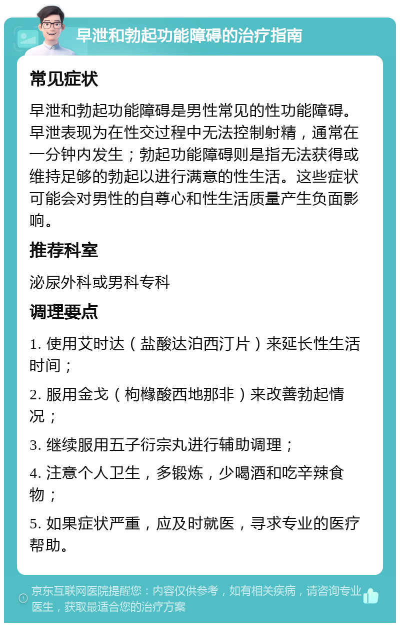 早泄和勃起功能障碍的治疗指南 常见症状 早泄和勃起功能障碍是男性常见的性功能障碍。早泄表现为在性交过程中无法控制射精，通常在一分钟内发生；勃起功能障碍则是指无法获得或维持足够的勃起以进行满意的性生活。这些症状可能会对男性的自尊心和性生活质量产生负面影响。 推荐科室 泌尿外科或男科专科 调理要点 1. 使用艾时达（盐酸达泊西汀片）来延长性生活时间； 2. 服用金戈（枸橼酸西地那非）来改善勃起情况； 3. 继续服用五子衍宗丸进行辅助调理； 4. 注意个人卫生，多锻炼，少喝酒和吃辛辣食物； 5. 如果症状严重，应及时就医，寻求专业的医疗帮助。