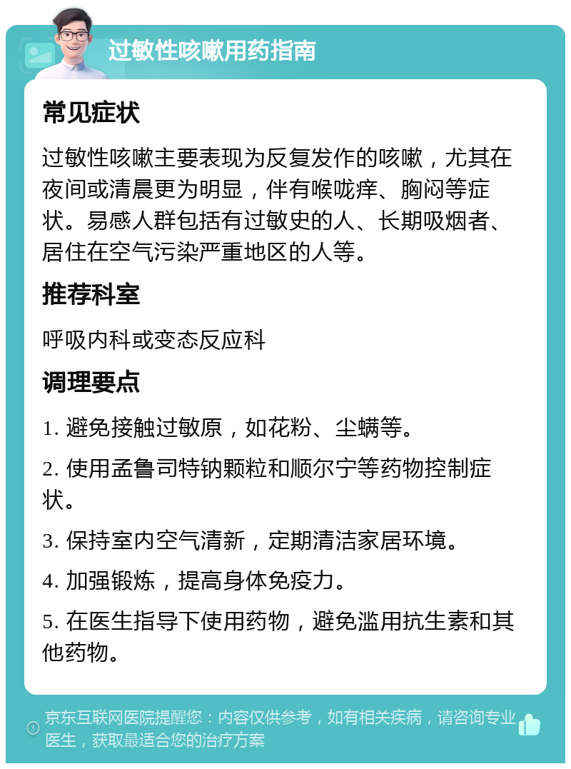 过敏性咳嗽用药指南 常见症状 过敏性咳嗽主要表现为反复发作的咳嗽，尤其在夜间或清晨更为明显，伴有喉咙痒、胸闷等症状。易感人群包括有过敏史的人、长期吸烟者、居住在空气污染严重地区的人等。 推荐科室 呼吸内科或变态反应科 调理要点 1. 避免接触过敏原，如花粉、尘螨等。 2. 使用孟鲁司特钠颗粒和顺尔宁等药物控制症状。 3. 保持室内空气清新，定期清洁家居环境。 4. 加强锻炼，提高身体免疫力。 5. 在医生指导下使用药物，避免滥用抗生素和其他药物。