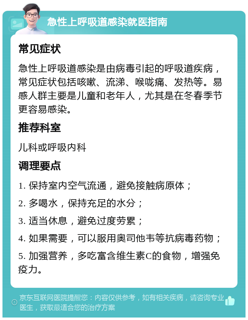 急性上呼吸道感染就医指南 常见症状 急性上呼吸道感染是由病毒引起的呼吸道疾病，常见症状包括咳嗽、流涕、喉咙痛、发热等。易感人群主要是儿童和老年人，尤其是在冬春季节更容易感染。 推荐科室 儿科或呼吸内科 调理要点 1. 保持室内空气流通，避免接触病原体； 2. 多喝水，保持充足的水分； 3. 适当休息，避免过度劳累； 4. 如果需要，可以服用奥司他韦等抗病毒药物； 5. 加强营养，多吃富含维生素C的食物，增强免疫力。