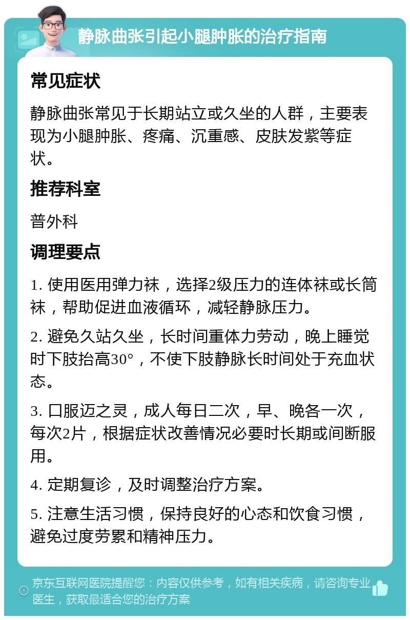 静脉曲张引起小腿肿胀的治疗指南 常见症状 静脉曲张常见于长期站立或久坐的人群，主要表现为小腿肿胀、疼痛、沉重感、皮肤发紫等症状。 推荐科室 普外科 调理要点 1. 使用医用弹力袜，选择2级压力的连体袜或长筒袜，帮助促进血液循环，减轻静脉压力。 2. 避免久站久坐，长时间重体力劳动，晚上睡觉时下肢抬高30°，不使下肢静脉长时间处于充血状态。 3. 口服迈之灵，成人每日二次，早、晚各一次，每次2片，根据症状改善情况必要时长期或间断服用。 4. 定期复诊，及时调整治疗方案。 5. 注意生活习惯，保持良好的心态和饮食习惯，避免过度劳累和精神压力。