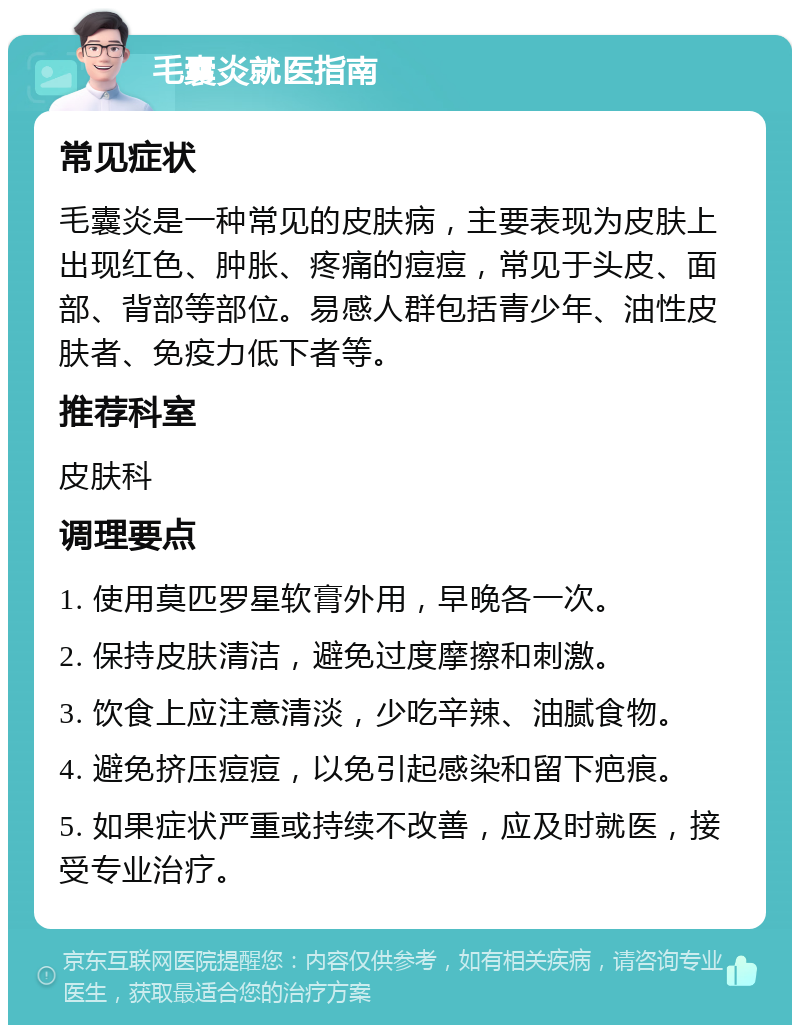 毛囊炎就医指南 常见症状 毛囊炎是一种常见的皮肤病，主要表现为皮肤上出现红色、肿胀、疼痛的痘痘，常见于头皮、面部、背部等部位。易感人群包括青少年、油性皮肤者、免疫力低下者等。 推荐科室 皮肤科 调理要点 1. 使用莫匹罗星软膏外用，早晚各一次。 2. 保持皮肤清洁，避免过度摩擦和刺激。 3. 饮食上应注意清淡，少吃辛辣、油腻食物。 4. 避免挤压痘痘，以免引起感染和留下疤痕。 5. 如果症状严重或持续不改善，应及时就医，接受专业治疗。