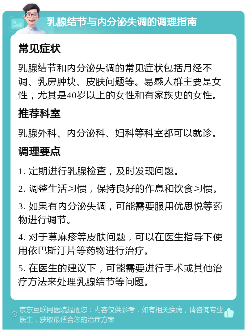 乳腺结节与内分泌失调的调理指南 常见症状 乳腺结节和内分泌失调的常见症状包括月经不调、乳房肿块、皮肤问题等。易感人群主要是女性，尤其是40岁以上的女性和有家族史的女性。 推荐科室 乳腺外科、内分泌科、妇科等科室都可以就诊。 调理要点 1. 定期进行乳腺检查，及时发现问题。 2. 调整生活习惯，保持良好的作息和饮食习惯。 3. 如果有内分泌失调，可能需要服用优思悦等药物进行调节。 4. 对于荨麻疹等皮肤问题，可以在医生指导下使用依巴斯汀片等药物进行治疗。 5. 在医生的建议下，可能需要进行手术或其他治疗方法来处理乳腺结节等问题。