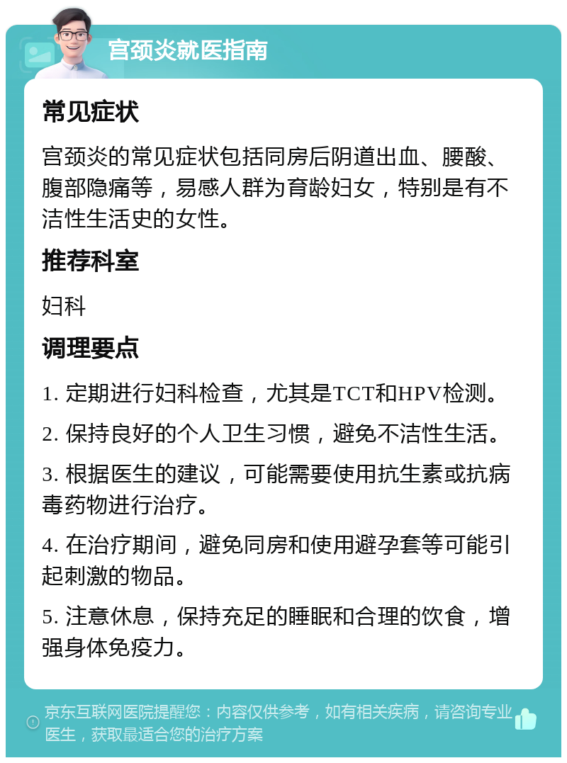 宫颈炎就医指南 常见症状 宫颈炎的常见症状包括同房后阴道出血、腰酸、腹部隐痛等，易感人群为育龄妇女，特别是有不洁性生活史的女性。 推荐科室 妇科 调理要点 1. 定期进行妇科检查，尤其是TCT和HPV检测。 2. 保持良好的个人卫生习惯，避免不洁性生活。 3. 根据医生的建议，可能需要使用抗生素或抗病毒药物进行治疗。 4. 在治疗期间，避免同房和使用避孕套等可能引起刺激的物品。 5. 注意休息，保持充足的睡眠和合理的饮食，增强身体免疫力。