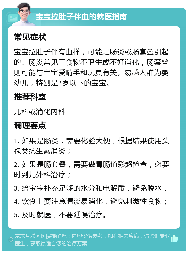 宝宝拉肚子伴血的就医指南 常见症状 宝宝拉肚子伴有血样，可能是肠炎或肠套叠引起的。肠炎常见于食物不卫生或不好消化，肠套叠则可能与宝宝爱啃手和玩具有关。易感人群为婴幼儿，特别是2岁以下的宝宝。 推荐科室 儿科或消化内科 调理要点 1. 如果是肠炎，需要化验大便，根据结果使用头孢类抗生素消炎； 2. 如果是肠套叠，需要做胃肠道彩超检查，必要时到儿外科治疗； 3. 给宝宝补充足够的水分和电解质，避免脱水； 4. 饮食上要注意清淡易消化，避免刺激性食物； 5. 及时就医，不要延误治疗。