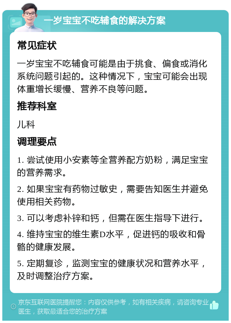 一岁宝宝不吃辅食的解决方案 常见症状 一岁宝宝不吃辅食可能是由于挑食、偏食或消化系统问题引起的。这种情况下，宝宝可能会出现体重增长缓慢、营养不良等问题。 推荐科室 儿科 调理要点 1. 尝试使用小安素等全营养配方奶粉，满足宝宝的营养需求。 2. 如果宝宝有药物过敏史，需要告知医生并避免使用相关药物。 3. 可以考虑补锌和钙，但需在医生指导下进行。 4. 维持宝宝的维生素D水平，促进钙的吸收和骨骼的健康发展。 5. 定期复诊，监测宝宝的健康状况和营养水平，及时调整治疗方案。