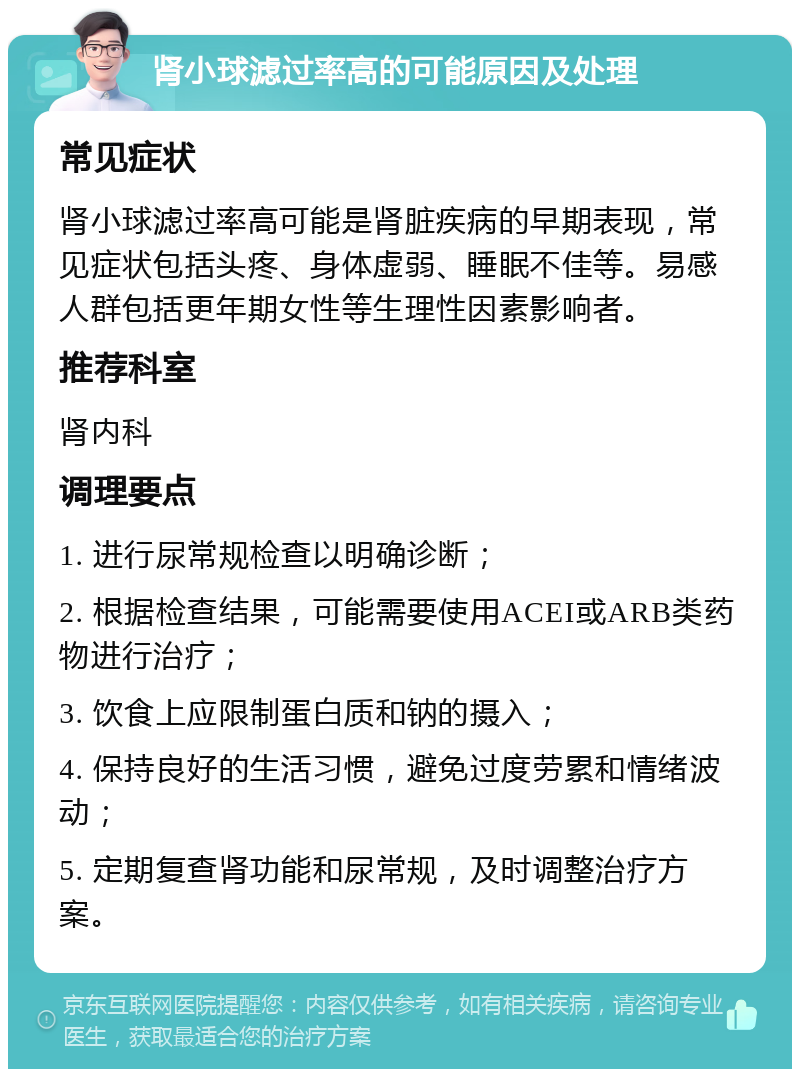 肾小球滤过率高的可能原因及处理 常见症状 肾小球滤过率高可能是肾脏疾病的早期表现，常见症状包括头疼、身体虚弱、睡眠不佳等。易感人群包括更年期女性等生理性因素影响者。 推荐科室 肾内科 调理要点 1. 进行尿常规检查以明确诊断； 2. 根据检查结果，可能需要使用ACEI或ARB类药物进行治疗； 3. 饮食上应限制蛋白质和钠的摄入； 4. 保持良好的生活习惯，避免过度劳累和情绪波动； 5. 定期复查肾功能和尿常规，及时调整治疗方案。