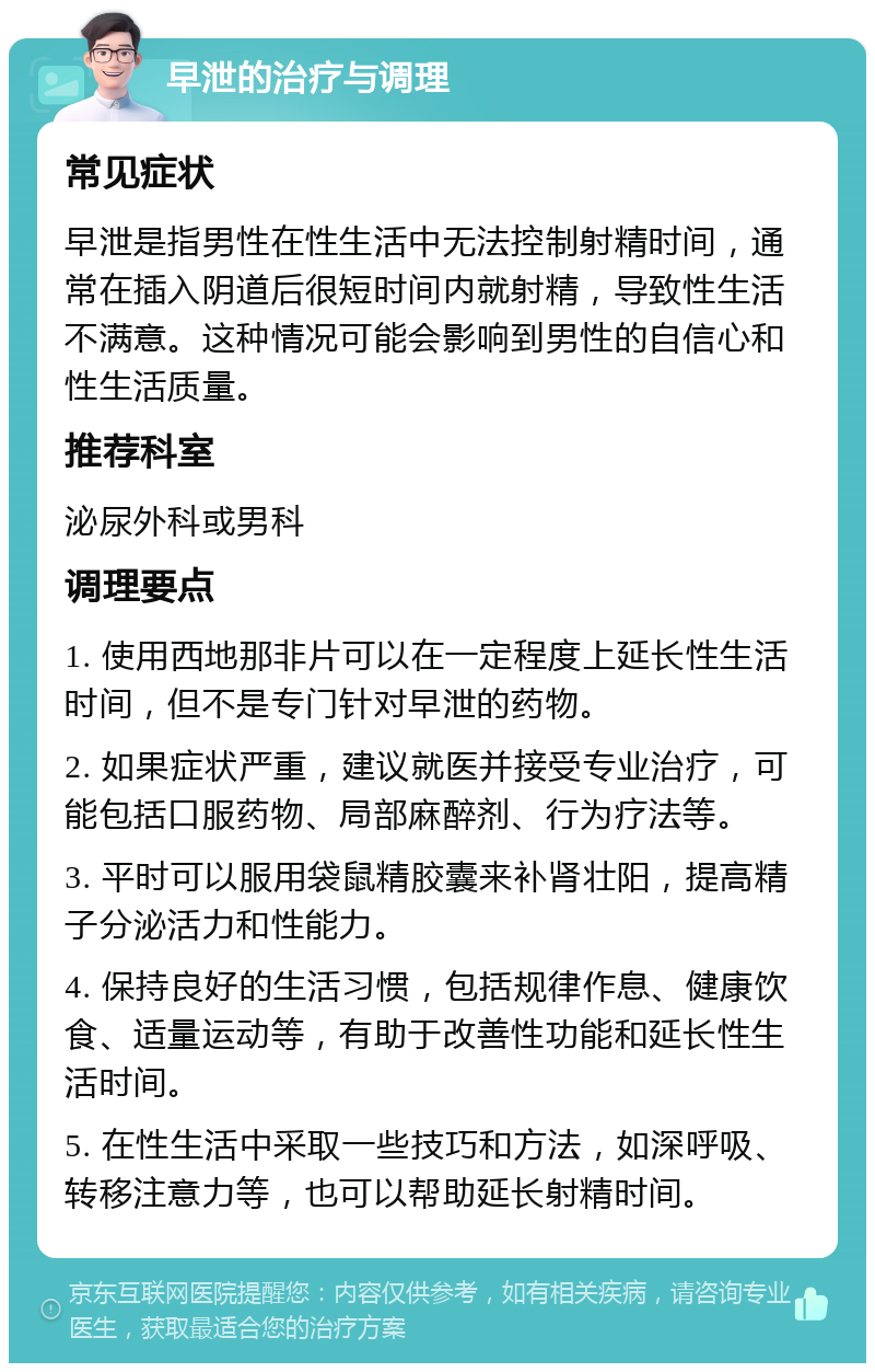 早泄的治疗与调理 常见症状 早泄是指男性在性生活中无法控制射精时间，通常在插入阴道后很短时间内就射精，导致性生活不满意。这种情况可能会影响到男性的自信心和性生活质量。 推荐科室 泌尿外科或男科 调理要点 1. 使用西地那非片可以在一定程度上延长性生活时间，但不是专门针对早泄的药物。 2. 如果症状严重，建议就医并接受专业治疗，可能包括口服药物、局部麻醉剂、行为疗法等。 3. 平时可以服用袋鼠精胶囊来补肾壮阳，提高精子分泌活力和性能力。 4. 保持良好的生活习惯，包括规律作息、健康饮食、适量运动等，有助于改善性功能和延长性生活时间。 5. 在性生活中采取一些技巧和方法，如深呼吸、转移注意力等，也可以帮助延长射精时间。