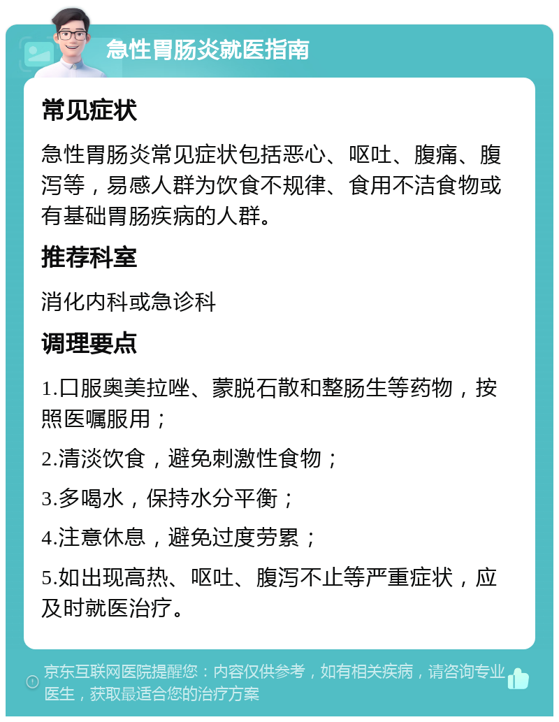 急性胃肠炎就医指南 常见症状 急性胃肠炎常见症状包括恶心、呕吐、腹痛、腹泻等，易感人群为饮食不规律、食用不洁食物或有基础胃肠疾病的人群。 推荐科室 消化内科或急诊科 调理要点 1.口服奥美拉唑、蒙脱石散和整肠生等药物，按照医嘱服用； 2.清淡饮食，避免刺激性食物； 3.多喝水，保持水分平衡； 4.注意休息，避免过度劳累； 5.如出现高热、呕吐、腹泻不止等严重症状，应及时就医治疗。