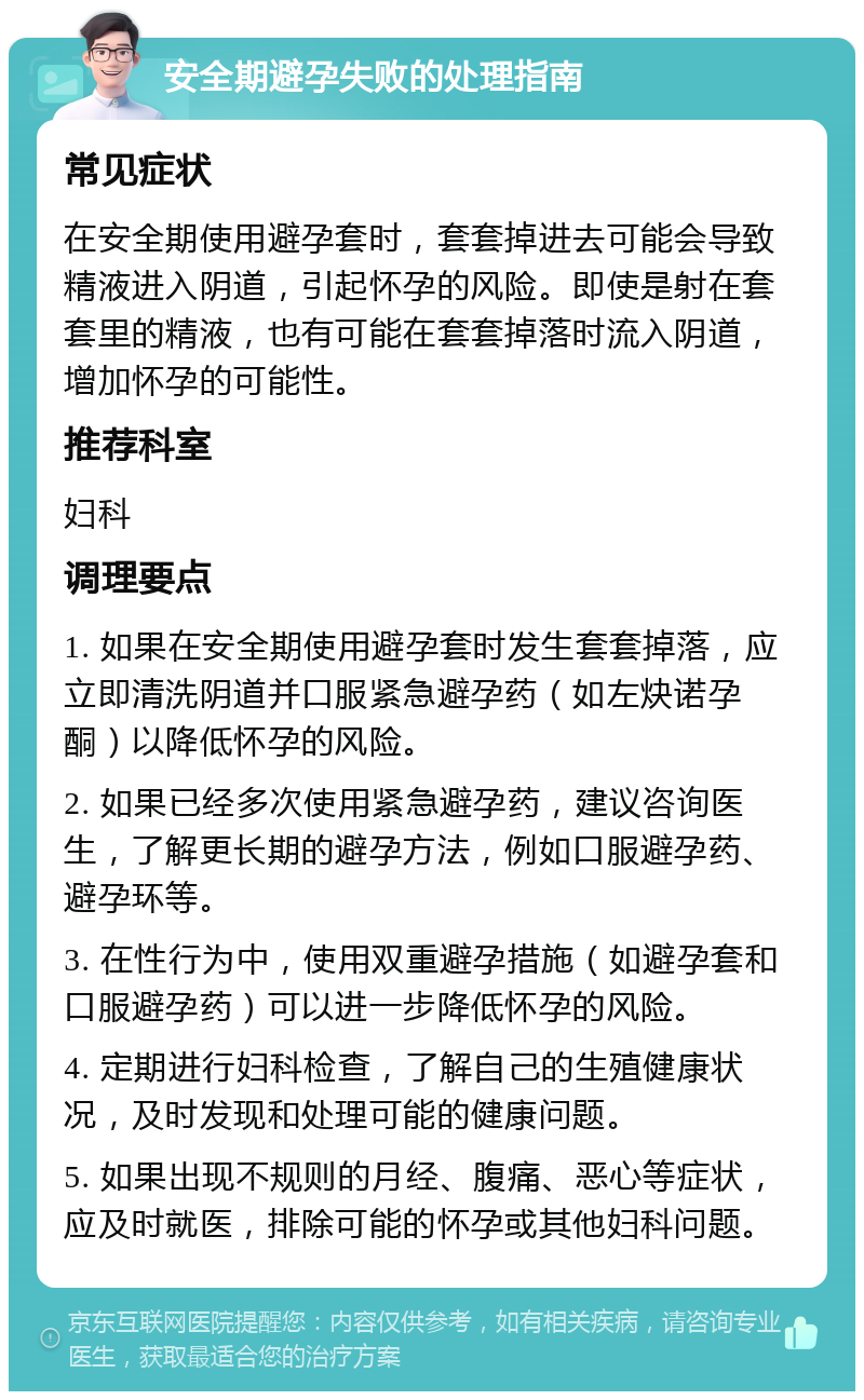 安全期避孕失败的处理指南 常见症状 在安全期使用避孕套时，套套掉进去可能会导致精液进入阴道，引起怀孕的风险。即使是射在套套里的精液，也有可能在套套掉落时流入阴道，增加怀孕的可能性。 推荐科室 妇科 调理要点 1. 如果在安全期使用避孕套时发生套套掉落，应立即清洗阴道并口服紧急避孕药（如左炔诺孕酮）以降低怀孕的风险。 2. 如果已经多次使用紧急避孕药，建议咨询医生，了解更长期的避孕方法，例如口服避孕药、避孕环等。 3. 在性行为中，使用双重避孕措施（如避孕套和口服避孕药）可以进一步降低怀孕的风险。 4. 定期进行妇科检查，了解自己的生殖健康状况，及时发现和处理可能的健康问题。 5. 如果出现不规则的月经、腹痛、恶心等症状，应及时就医，排除可能的怀孕或其他妇科问题。