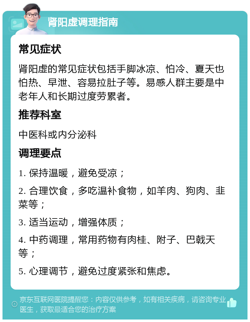 肾阳虚调理指南 常见症状 肾阳虚的常见症状包括手脚冰凉、怕冷、夏天也怕热、早泄、容易拉肚子等。易感人群主要是中老年人和长期过度劳累者。 推荐科室 中医科或内分泌科 调理要点 1. 保持温暖，避免受凉； 2. 合理饮食，多吃温补食物，如羊肉、狗肉、韭菜等； 3. 适当运动，增强体质； 4. 中药调理，常用药物有肉桂、附子、巴戟天等； 5. 心理调节，避免过度紧张和焦虑。