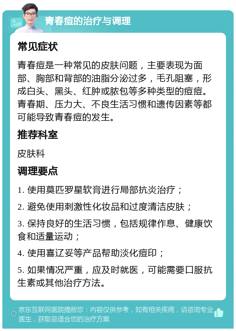 青春痘的治疗与调理 常见症状 青春痘是一种常见的皮肤问题，主要表现为面部、胸部和背部的油脂分泌过多，毛孔阻塞，形成白头、黑头、红肿或脓包等多种类型的痘痘。青春期、压力大、不良生活习惯和遗传因素等都可能导致青春痘的发生。 推荐科室 皮肤科 调理要点 1. 使用莫匹罗星软膏进行局部抗炎治疗； 2. 避免使用刺激性化妆品和过度清洁皮肤； 3. 保持良好的生活习惯，包括规律作息、健康饮食和适量运动； 4. 使用喜辽妥等产品帮助淡化痘印； 5. 如果情况严重，应及时就医，可能需要口服抗生素或其他治疗方法。