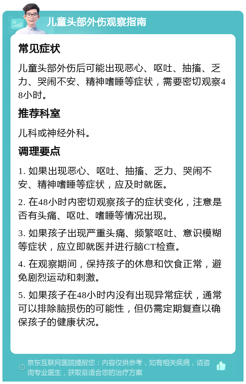 儿童头部外伤观察指南 常见症状 儿童头部外伤后可能出现恶心、呕吐、抽搐、乏力、哭闹不安、精神嗜睡等症状，需要密切观察48小时。 推荐科室 儿科或神经外科。 调理要点 1. 如果出现恶心、呕吐、抽搐、乏力、哭闹不安、精神嗜睡等症状，应及时就医。 2. 在48小时内密切观察孩子的症状变化，注意是否有头痛、呕吐、嗜睡等情况出现。 3. 如果孩子出现严重头痛、频繁呕吐、意识模糊等症状，应立即就医并进行脑CT检查。 4. 在观察期间，保持孩子的休息和饮食正常，避免剧烈运动和刺激。 5. 如果孩子在48小时内没有出现异常症状，通常可以排除脑损伤的可能性，但仍需定期复查以确保孩子的健康状况。