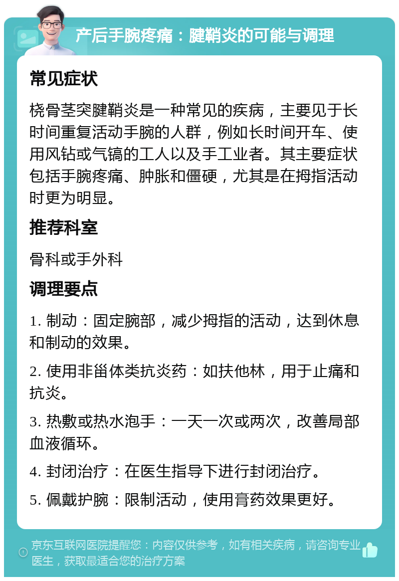 产后手腕疼痛：腱鞘炎的可能与调理 常见症状 桡骨茎突腱鞘炎是一种常见的疾病，主要见于长时间重复活动手腕的人群，例如长时间开车、使用风钻或气镐的工人以及手工业者。其主要症状包括手腕疼痛、肿胀和僵硬，尤其是在拇指活动时更为明显。 推荐科室 骨科或手外科 调理要点 1. 制动：固定腕部，减少拇指的活动，达到休息和制动的效果。 2. 使用非甾体类抗炎药：如扶他林，用于止痛和抗炎。 3. 热敷或热水泡手：一天一次或两次，改善局部血液循环。 4. 封闭治疗：在医生指导下进行封闭治疗。 5. 佩戴护腕：限制活动，使用膏药效果更好。