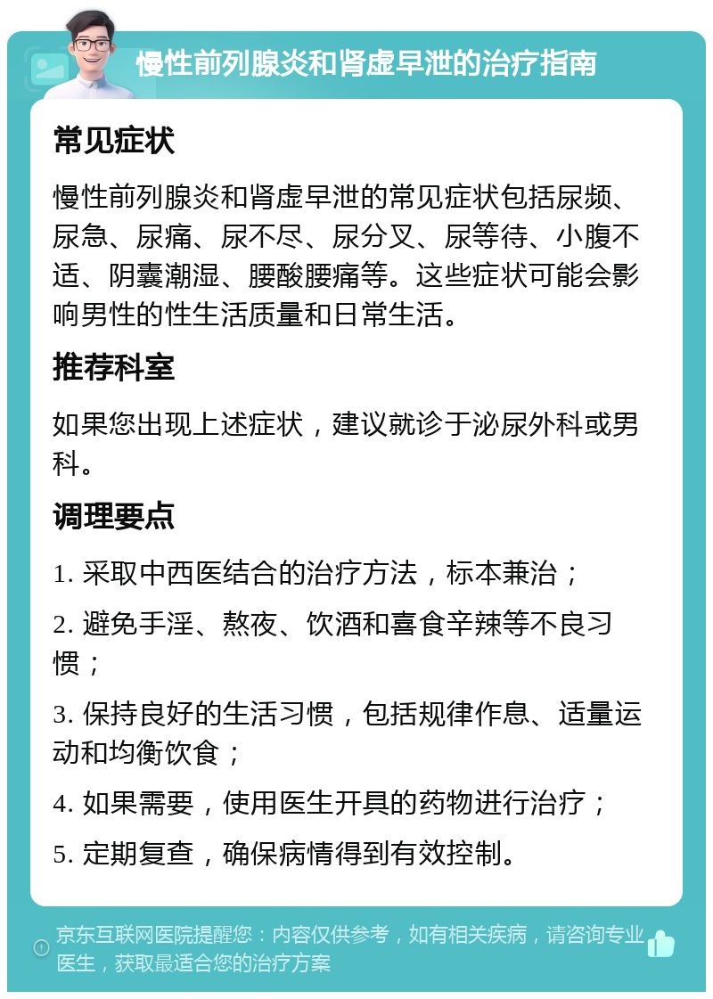 慢性前列腺炎和肾虚早泄的治疗指南 常见症状 慢性前列腺炎和肾虚早泄的常见症状包括尿频、尿急、尿痛、尿不尽、尿分叉、尿等待、小腹不适、阴囊潮湿、腰酸腰痛等。这些症状可能会影响男性的性生活质量和日常生活。 推荐科室 如果您出现上述症状，建议就诊于泌尿外科或男科。 调理要点 1. 采取中西医结合的治疗方法，标本兼治； 2. 避免手淫、熬夜、饮酒和喜食辛辣等不良习惯； 3. 保持良好的生活习惯，包括规律作息、适量运动和均衡饮食； 4. 如果需要，使用医生开具的药物进行治疗； 5. 定期复查，确保病情得到有效控制。