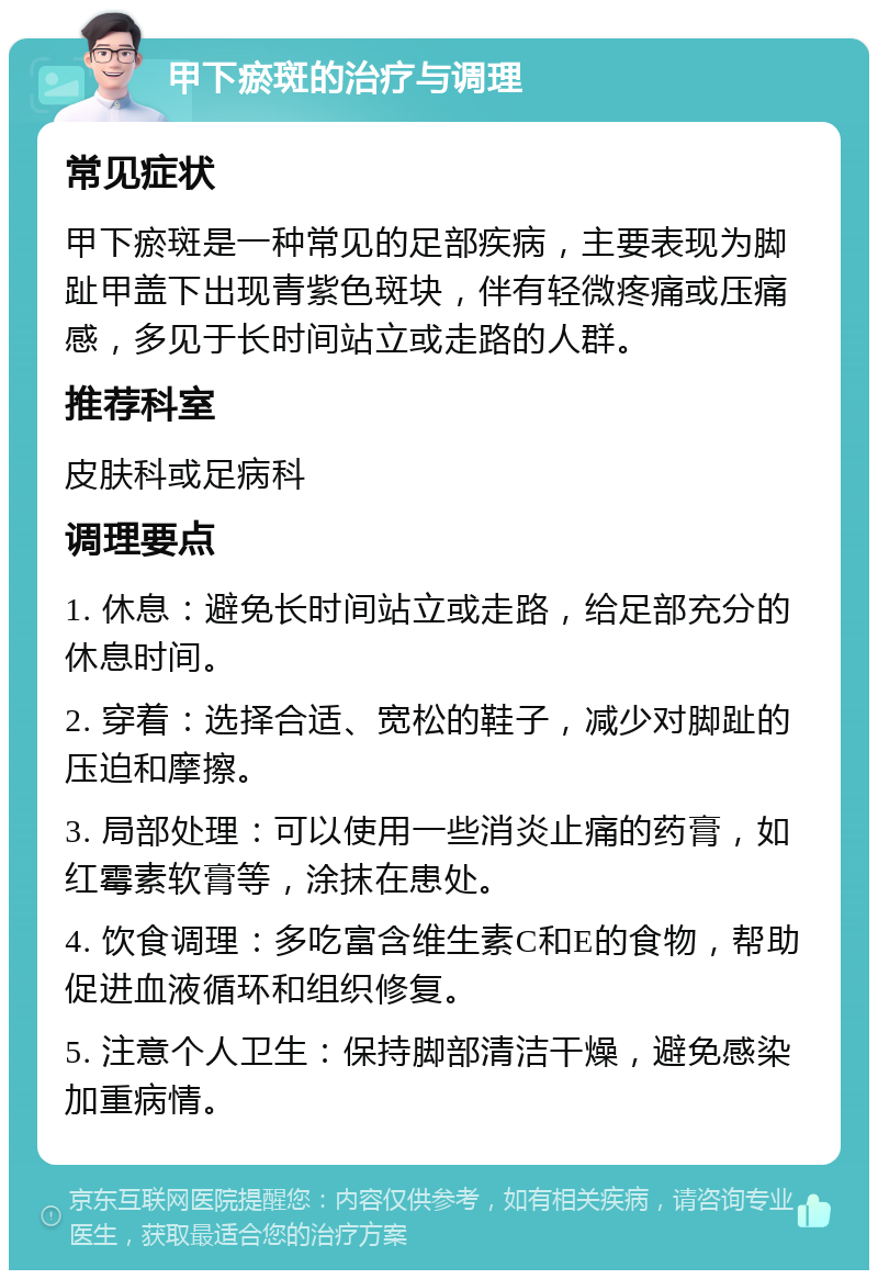 甲下瘀斑的治疗与调理 常见症状 甲下瘀斑是一种常见的足部疾病，主要表现为脚趾甲盖下出现青紫色斑块，伴有轻微疼痛或压痛感，多见于长时间站立或走路的人群。 推荐科室 皮肤科或足病科 调理要点 1. 休息：避免长时间站立或走路，给足部充分的休息时间。 2. 穿着：选择合适、宽松的鞋子，减少对脚趾的压迫和摩擦。 3. 局部处理：可以使用一些消炎止痛的药膏，如红霉素软膏等，涂抹在患处。 4. 饮食调理：多吃富含维生素C和E的食物，帮助促进血液循环和组织修复。 5. 注意个人卫生：保持脚部清洁干燥，避免感染加重病情。