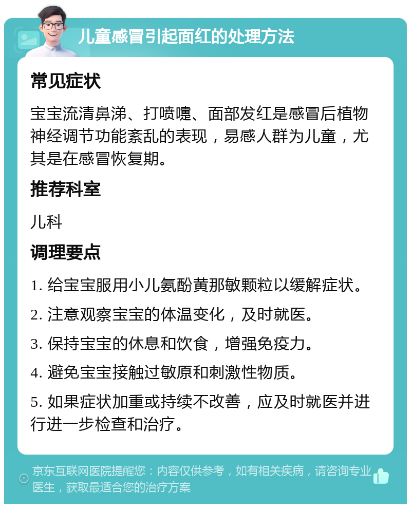 儿童感冒引起面红的处理方法 常见症状 宝宝流清鼻涕、打喷嚏、面部发红是感冒后植物神经调节功能紊乱的表现，易感人群为儿童，尤其是在感冒恢复期。 推荐科室 儿科 调理要点 1. 给宝宝服用小儿氨酚黄那敏颗粒以缓解症状。 2. 注意观察宝宝的体温变化，及时就医。 3. 保持宝宝的休息和饮食，增强免疫力。 4. 避免宝宝接触过敏原和刺激性物质。 5. 如果症状加重或持续不改善，应及时就医并进行进一步检查和治疗。