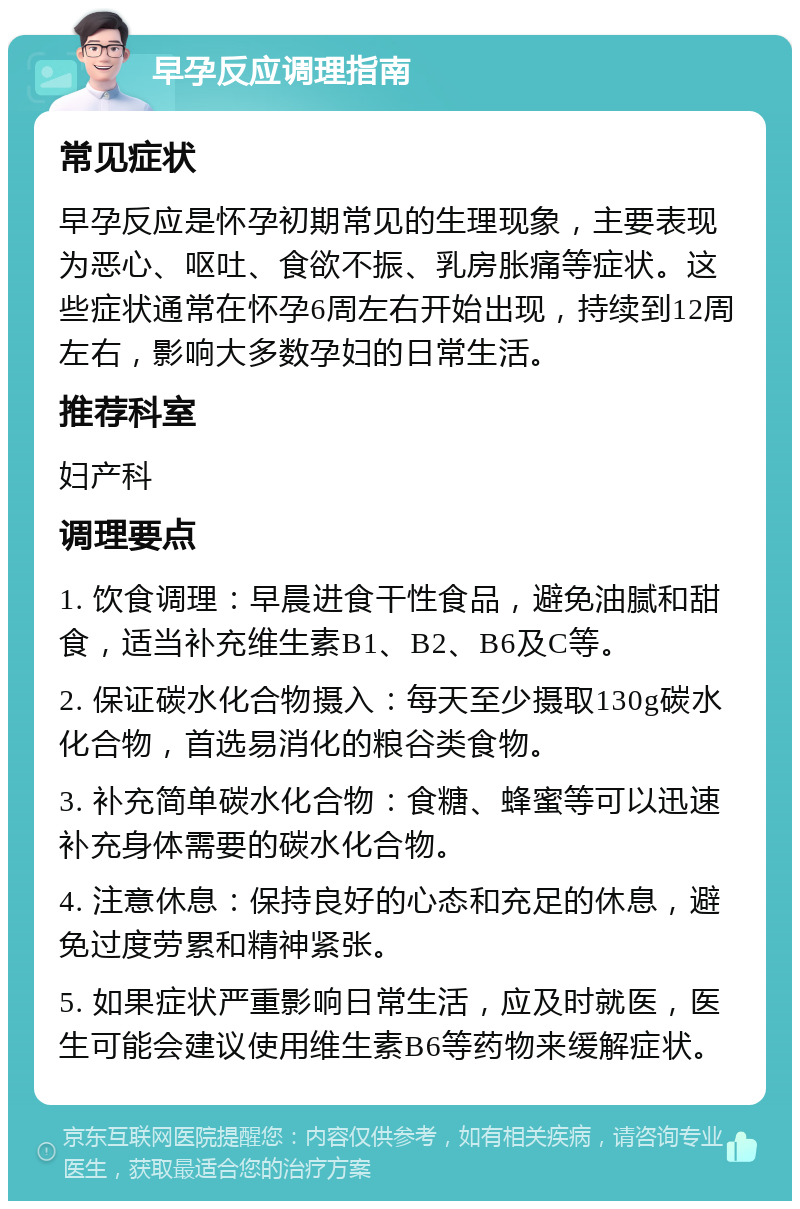 早孕反应调理指南 常见症状 早孕反应是怀孕初期常见的生理现象，主要表现为恶心、呕吐、食欲不振、乳房胀痛等症状。这些症状通常在怀孕6周左右开始出现，持续到12周左右，影响大多数孕妇的日常生活。 推荐科室 妇产科 调理要点 1. 饮食调理：早晨进食干性食品，避免油腻和甜食，适当补充维生素B1、B2、B6及C等。 2. 保证碳水化合物摄入：每天至少摄取130g碳水化合物，首选易消化的粮谷类食物。 3. 补充简单碳水化合物：食糖、蜂蜜等可以迅速补充身体需要的碳水化合物。 4. 注意休息：保持良好的心态和充足的休息，避免过度劳累和精神紧张。 5. 如果症状严重影响日常生活，应及时就医，医生可能会建议使用维生素B6等药物来缓解症状。