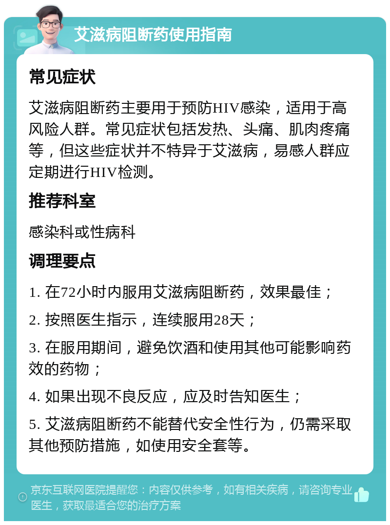 艾滋病阻断药使用指南 常见症状 艾滋病阻断药主要用于预防HIV感染，适用于高风险人群。常见症状包括发热、头痛、肌肉疼痛等，但这些症状并不特异于艾滋病，易感人群应定期进行HIV检测。 推荐科室 感染科或性病科 调理要点 1. 在72小时内服用艾滋病阻断药，效果最佳； 2. 按照医生指示，连续服用28天； 3. 在服用期间，避免饮酒和使用其他可能影响药效的药物； 4. 如果出现不良反应，应及时告知医生； 5. 艾滋病阻断药不能替代安全性行为，仍需采取其他预防措施，如使用安全套等。