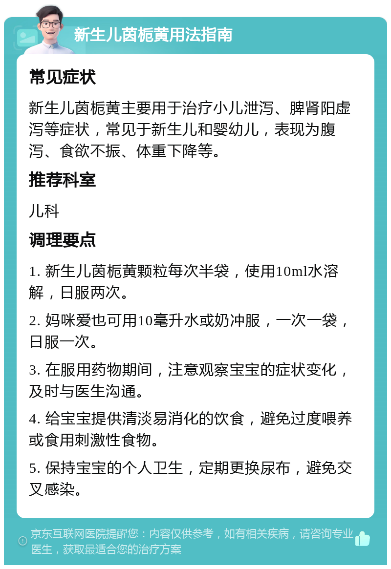 新生儿茵栀黄用法指南 常见症状 新生儿茵栀黄主要用于治疗小儿泄泻、脾肾阳虚泻等症状，常见于新生儿和婴幼儿，表现为腹泻、食欲不振、体重下降等。 推荐科室 儿科 调理要点 1. 新生儿茵栀黄颗粒每次半袋，使用10ml水溶解，日服两次。 2. 妈咪爱也可用10毫升水或奶冲服，一次一袋，日服一次。 3. 在服用药物期间，注意观察宝宝的症状变化，及时与医生沟通。 4. 给宝宝提供清淡易消化的饮食，避免过度喂养或食用刺激性食物。 5. 保持宝宝的个人卫生，定期更换尿布，避免交叉感染。