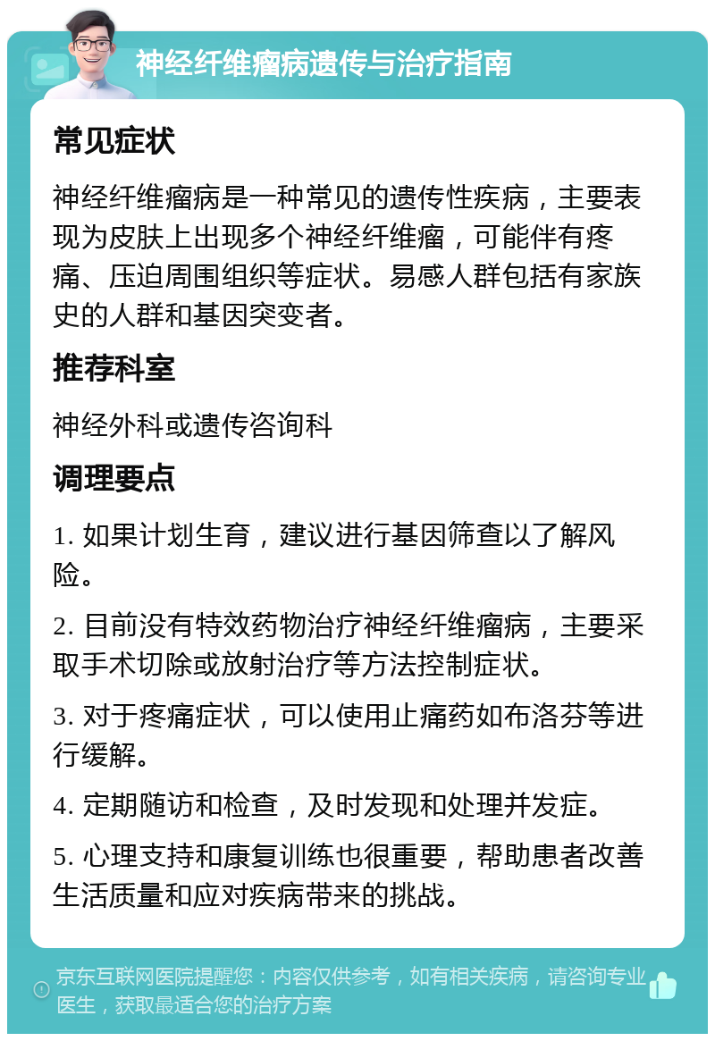 神经纤维瘤病遗传与治疗指南 常见症状 神经纤维瘤病是一种常见的遗传性疾病，主要表现为皮肤上出现多个神经纤维瘤，可能伴有疼痛、压迫周围组织等症状。易感人群包括有家族史的人群和基因突变者。 推荐科室 神经外科或遗传咨询科 调理要点 1. 如果计划生育，建议进行基因筛查以了解风险。 2. 目前没有特效药物治疗神经纤维瘤病，主要采取手术切除或放射治疗等方法控制症状。 3. 对于疼痛症状，可以使用止痛药如布洛芬等进行缓解。 4. 定期随访和检查，及时发现和处理并发症。 5. 心理支持和康复训练也很重要，帮助患者改善生活质量和应对疾病带来的挑战。