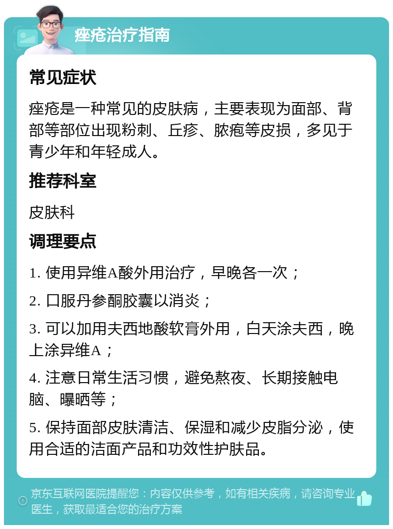 痤疮治疗指南 常见症状 痤疮是一种常见的皮肤病，主要表现为面部、背部等部位出现粉刺、丘疹、脓疱等皮损，多见于青少年和年轻成人。 推荐科室 皮肤科 调理要点 1. 使用异维A酸外用治疗，早晚各一次； 2. 口服丹参酮胶囊以消炎； 3. 可以加用夫西地酸软膏外用，白天涂夫西，晚上涂异维A； 4. 注意日常生活习惯，避免熬夜、长期接触电脑、曝晒等； 5. 保持面部皮肤清洁、保湿和减少皮脂分泌，使用合适的洁面产品和功效性护肤品。