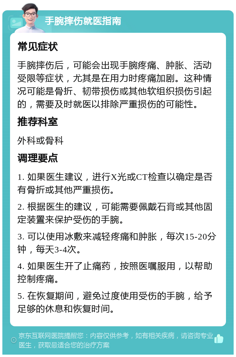 手腕摔伤就医指南 常见症状 手腕摔伤后，可能会出现手腕疼痛、肿胀、活动受限等症状，尤其是在用力时疼痛加剧。这种情况可能是骨折、韧带损伤或其他软组织损伤引起的，需要及时就医以排除严重损伤的可能性。 推荐科室 外科或骨科 调理要点 1. 如果医生建议，进行X光或CT检查以确定是否有骨折或其他严重损伤。 2. 根据医生的建议，可能需要佩戴石膏或其他固定装置来保护受伤的手腕。 3. 可以使用冰敷来减轻疼痛和肿胀，每次15-20分钟，每天3-4次。 4. 如果医生开了止痛药，按照医嘱服用，以帮助控制疼痛。 5. 在恢复期间，避免过度使用受伤的手腕，给予足够的休息和恢复时间。