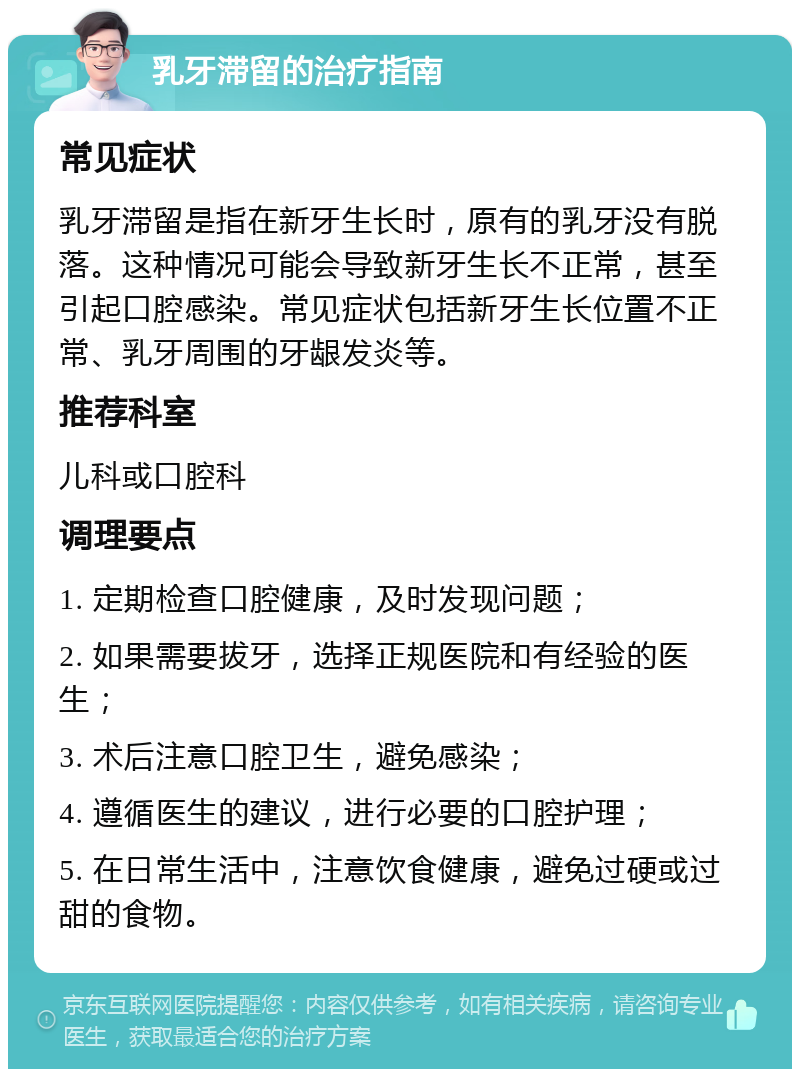 乳牙滞留的治疗指南 常见症状 乳牙滞留是指在新牙生长时，原有的乳牙没有脱落。这种情况可能会导致新牙生长不正常，甚至引起口腔感染。常见症状包括新牙生长位置不正常、乳牙周围的牙龈发炎等。 推荐科室 儿科或口腔科 调理要点 1. 定期检查口腔健康，及时发现问题； 2. 如果需要拔牙，选择正规医院和有经验的医生； 3. 术后注意口腔卫生，避免感染； 4. 遵循医生的建议，进行必要的口腔护理； 5. 在日常生活中，注意饮食健康，避免过硬或过甜的食物。