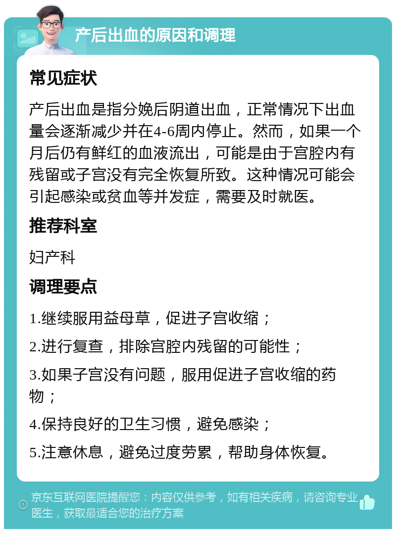 产后出血的原因和调理 常见症状 产后出血是指分娩后阴道出血，正常情况下出血量会逐渐减少并在4-6周内停止。然而，如果一个月后仍有鲜红的血液流出，可能是由于宫腔内有残留或子宫没有完全恢复所致。这种情况可能会引起感染或贫血等并发症，需要及时就医。 推荐科室 妇产科 调理要点 1.继续服用益母草，促进子宫收缩； 2.进行复查，排除宫腔内残留的可能性； 3.如果子宫没有问题，服用促进子宫收缩的药物； 4.保持良好的卫生习惯，避免感染； 5.注意休息，避免过度劳累，帮助身体恢复。