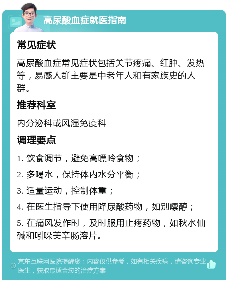 高尿酸血症就医指南 常见症状 高尿酸血症常见症状包括关节疼痛、红肿、发热等，易感人群主要是中老年人和有家族史的人群。 推荐科室 内分泌科或风湿免疫科 调理要点 1. 饮食调节，避免高嘌呤食物； 2. 多喝水，保持体内水分平衡； 3. 适量运动，控制体重； 4. 在医生指导下使用降尿酸药物，如别嘌醇； 5. 在痛风发作时，及时服用止疼药物，如秋水仙碱和吲哚美辛肠溶片。