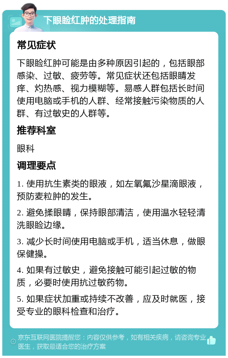 下眼睑红肿的处理指南 常见症状 下眼睑红肿可能是由多种原因引起的，包括眼部感染、过敏、疲劳等。常见症状还包括眼睛发痒、灼热感、视力模糊等。易感人群包括长时间使用电脑或手机的人群、经常接触污染物质的人群、有过敏史的人群等。 推荐科室 眼科 调理要点 1. 使用抗生素类的眼液，如左氧氟沙星滴眼液，预防麦粒肿的发生。 2. 避免揉眼睛，保持眼部清洁，使用温水轻轻清洗眼睑边缘。 3. 减少长时间使用电脑或手机，适当休息，做眼保健操。 4. 如果有过敏史，避免接触可能引起过敏的物质，必要时使用抗过敏药物。 5. 如果症状加重或持续不改善，应及时就医，接受专业的眼科检查和治疗。