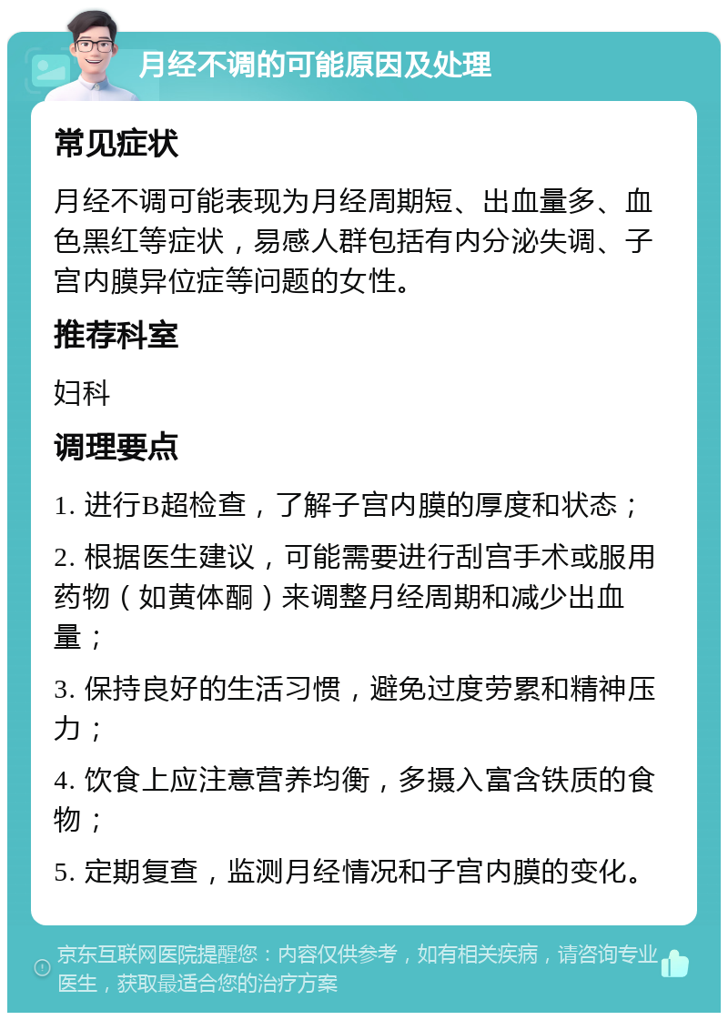 月经不调的可能原因及处理 常见症状 月经不调可能表现为月经周期短、出血量多、血色黑红等症状，易感人群包括有内分泌失调、子宫内膜异位症等问题的女性。 推荐科室 妇科 调理要点 1. 进行B超检查，了解子宫内膜的厚度和状态； 2. 根据医生建议，可能需要进行刮宫手术或服用药物（如黄体酮）来调整月经周期和减少出血量； 3. 保持良好的生活习惯，避免过度劳累和精神压力； 4. 饮食上应注意营养均衡，多摄入富含铁质的食物； 5. 定期复查，监测月经情况和子宫内膜的变化。