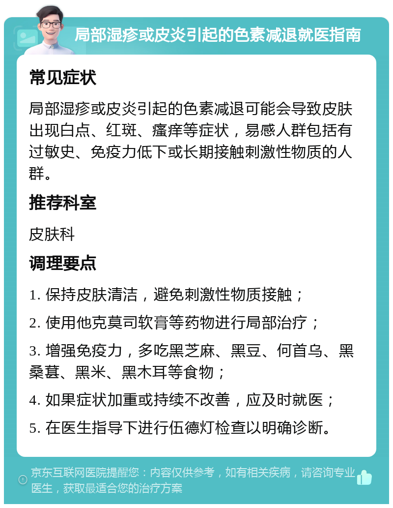 局部湿疹或皮炎引起的色素减退就医指南 常见症状 局部湿疹或皮炎引起的色素减退可能会导致皮肤出现白点、红斑、瘙痒等症状，易感人群包括有过敏史、免疫力低下或长期接触刺激性物质的人群。 推荐科室 皮肤科 调理要点 1. 保持皮肤清洁，避免刺激性物质接触； 2. 使用他克莫司软膏等药物进行局部治疗； 3. 增强免疫力，多吃黑芝麻、黑豆、何首乌、黑桑葚、黑米、黑木耳等食物； 4. 如果症状加重或持续不改善，应及时就医； 5. 在医生指导下进行伍德灯检查以明确诊断。