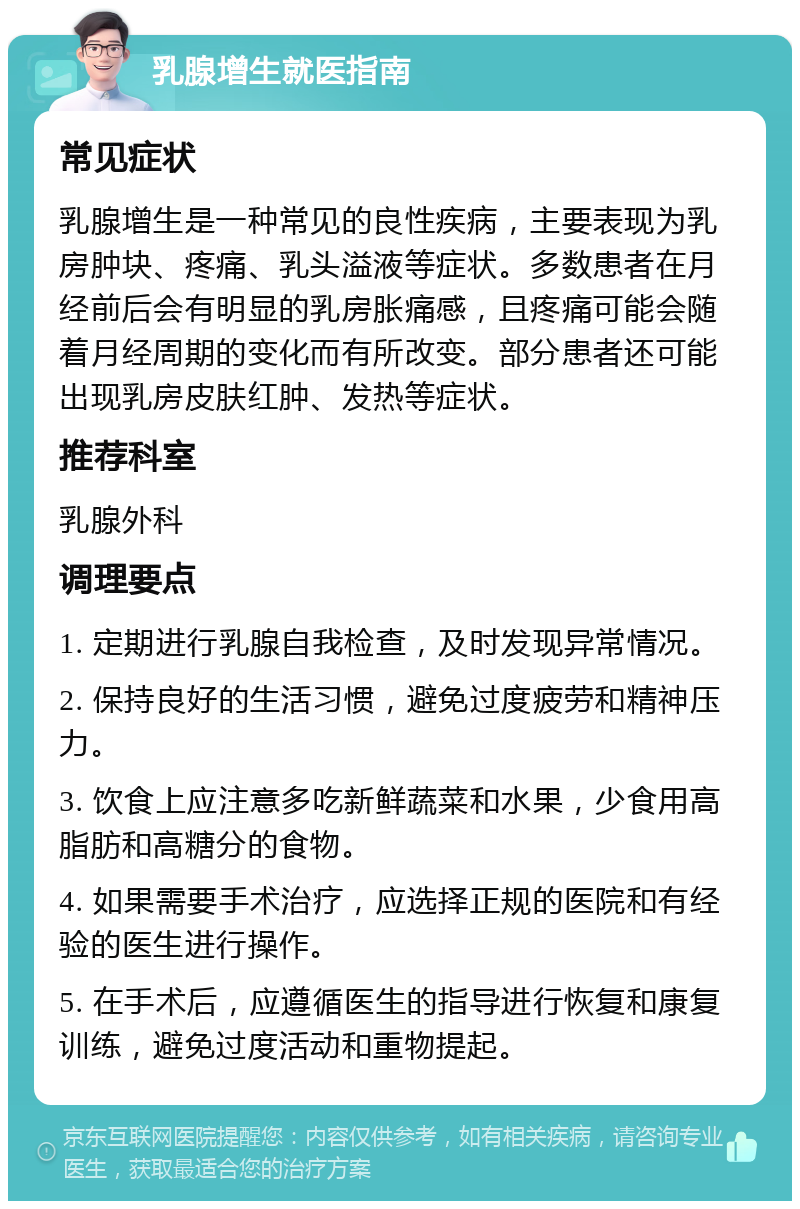 乳腺增生就医指南 常见症状 乳腺增生是一种常见的良性疾病，主要表现为乳房肿块、疼痛、乳头溢液等症状。多数患者在月经前后会有明显的乳房胀痛感，且疼痛可能会随着月经周期的变化而有所改变。部分患者还可能出现乳房皮肤红肿、发热等症状。 推荐科室 乳腺外科 调理要点 1. 定期进行乳腺自我检查，及时发现异常情况。 2. 保持良好的生活习惯，避免过度疲劳和精神压力。 3. 饮食上应注意多吃新鲜蔬菜和水果，少食用高脂肪和高糖分的食物。 4. 如果需要手术治疗，应选择正规的医院和有经验的医生进行操作。 5. 在手术后，应遵循医生的指导进行恢复和康复训练，避免过度活动和重物提起。