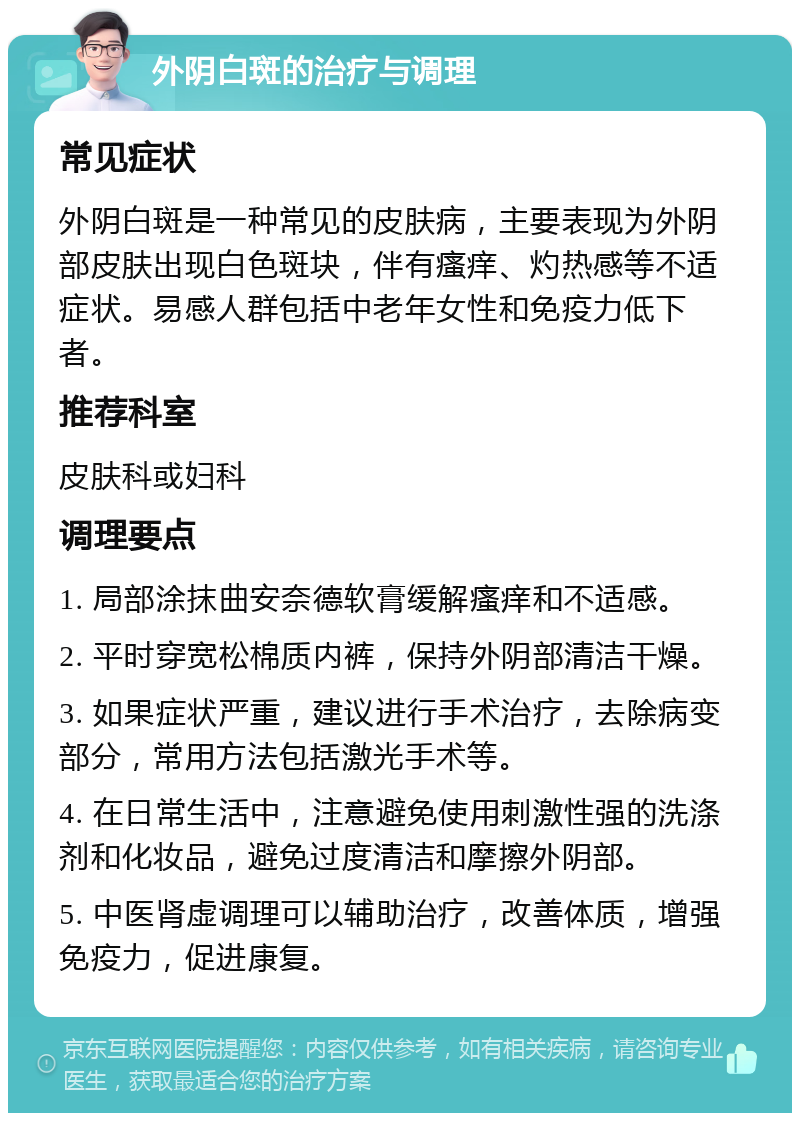 外阴白斑的治疗与调理 常见症状 外阴白斑是一种常见的皮肤病，主要表现为外阴部皮肤出现白色斑块，伴有瘙痒、灼热感等不适症状。易感人群包括中老年女性和免疫力低下者。 推荐科室 皮肤科或妇科 调理要点 1. 局部涂抹曲安奈德软膏缓解瘙痒和不适感。 2. 平时穿宽松棉质内裤，保持外阴部清洁干燥。 3. 如果症状严重，建议进行手术治疗，去除病变部分，常用方法包括激光手术等。 4. 在日常生活中，注意避免使用刺激性强的洗涤剂和化妆品，避免过度清洁和摩擦外阴部。 5. 中医肾虚调理可以辅助治疗，改善体质，增强免疫力，促进康复。