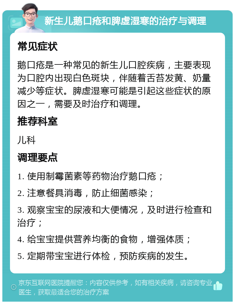 新生儿鹅口疮和脾虚湿寒的治疗与调理 常见症状 鹅口疮是一种常见的新生儿口腔疾病，主要表现为口腔内出现白色斑块，伴随着舌苔发黄、奶量减少等症状。脾虚湿寒可能是引起这些症状的原因之一，需要及时治疗和调理。 推荐科室 儿科 调理要点 1. 使用制霉菌素等药物治疗鹅口疮； 2. 注意餐具消毒，防止细菌感染； 3. 观察宝宝的尿液和大便情况，及时进行检查和治疗； 4. 给宝宝提供营养均衡的食物，增强体质； 5. 定期带宝宝进行体检，预防疾病的发生。