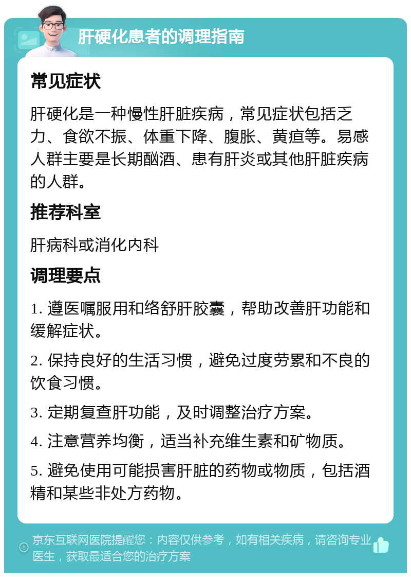 肝硬化患者的调理指南 常见症状 肝硬化是一种慢性肝脏疾病，常见症状包括乏力、食欲不振、体重下降、腹胀、黄疸等。易感人群主要是长期酗酒、患有肝炎或其他肝脏疾病的人群。 推荐科室 肝病科或消化内科 调理要点 1. 遵医嘱服用和络舒肝胶囊，帮助改善肝功能和缓解症状。 2. 保持良好的生活习惯，避免过度劳累和不良的饮食习惯。 3. 定期复查肝功能，及时调整治疗方案。 4. 注意营养均衡，适当补充维生素和矿物质。 5. 避免使用可能损害肝脏的药物或物质，包括酒精和某些非处方药物。