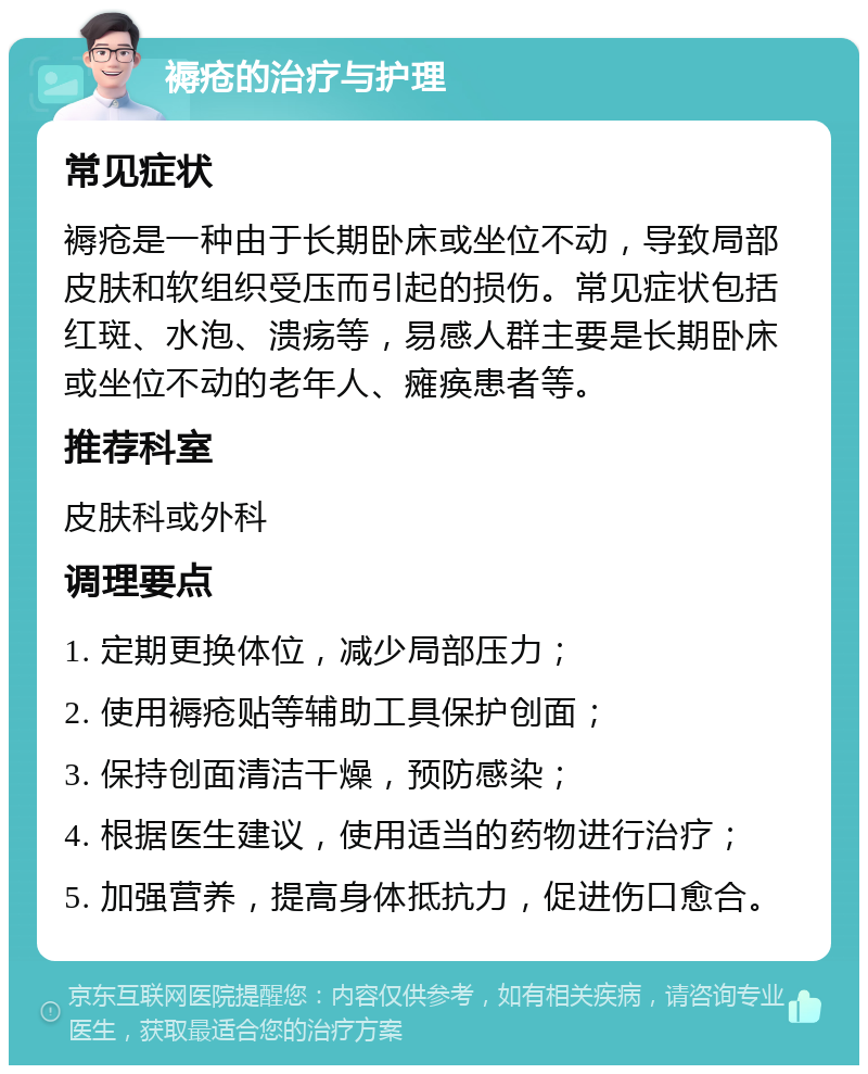 褥疮的治疗与护理 常见症状 褥疮是一种由于长期卧床或坐位不动，导致局部皮肤和软组织受压而引起的损伤。常见症状包括红斑、水泡、溃疡等，易感人群主要是长期卧床或坐位不动的老年人、瘫痪患者等。 推荐科室 皮肤科或外科 调理要点 1. 定期更换体位，减少局部压力； 2. 使用褥疮贴等辅助工具保护创面； 3. 保持创面清洁干燥，预防感染； 4. 根据医生建议，使用适当的药物进行治疗； 5. 加强营养，提高身体抵抗力，促进伤口愈合。