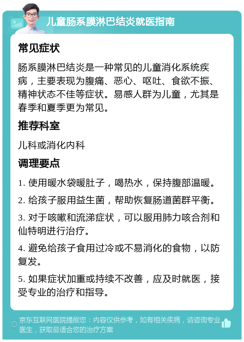 儿童肠系膜淋巴结炎就医指南 常见症状 肠系膜淋巴结炎是一种常见的儿童消化系统疾病，主要表现为腹痛、恶心、呕吐、食欲不振、精神状态不佳等症状。易感人群为儿童，尤其是春季和夏季更为常见。 推荐科室 儿科或消化内科 调理要点 1. 使用暖水袋暖肚子，喝热水，保持腹部温暖。 2. 给孩子服用益生菌，帮助恢复肠道菌群平衡。 3. 对于咳嗽和流涕症状，可以服用肺力咳合剂和仙特明进行治疗。 4. 避免给孩子食用过冷或不易消化的食物，以防复发。 5. 如果症状加重或持续不改善，应及时就医，接受专业的治疗和指导。