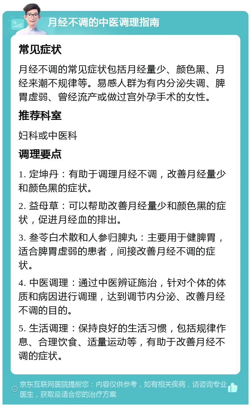 月经不调的中医调理指南 常见症状 月经不调的常见症状包括月经量少、颜色黑、月经来潮不规律等。易感人群为有内分泌失调、脾胃虚弱、曾经流产或做过宫外孕手术的女性。 推荐科室 妇科或中医科 调理要点 1. 定坤丹：有助于调理月经不调，改善月经量少和颜色黑的症状。 2. 益母草：可以帮助改善月经量少和颜色黑的症状，促进月经血的排出。 3. 叁苓白术散和人参归脾丸：主要用于健脾胃，适合脾胃虚弱的患者，间接改善月经不调的症状。 4. 中医调理：通过中医辨证施治，针对个体的体质和病因进行调理，达到调节内分泌、改善月经不调的目的。 5. 生活调理：保持良好的生活习惯，包括规律作息、合理饮食、适量运动等，有助于改善月经不调的症状。