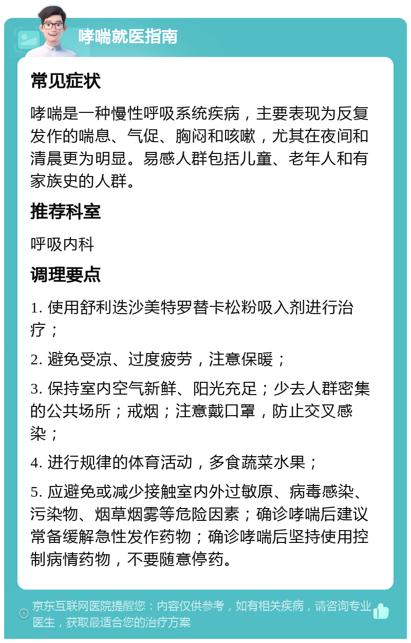 哮喘就医指南 常见症状 哮喘是一种慢性呼吸系统疾病，主要表现为反复发作的喘息、气促、胸闷和咳嗽，尤其在夜间和清晨更为明显。易感人群包括儿童、老年人和有家族史的人群。 推荐科室 呼吸内科 调理要点 1. 使用舒利迭沙美特罗替卡松粉吸入剂进行治疗； 2. 避免受凉、过度疲劳，注意保暖； 3. 保持室内空气新鲜、阳光充足；少去人群密集的公共场所；戒烟；注意戴口罩，防止交叉感染； 4. 进行规律的体育活动，多食蔬菜水果； 5. 应避免或减少接触室内外过敏原、病毒感染、污染物、烟草烟雾等危险因素；确诊哮喘后建议常备缓解急性发作药物；确诊哮喘后坚持使用控制病情药物，不要随意停药。