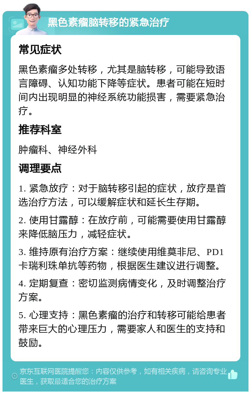 黑色素瘤脑转移的紧急治疗 常见症状 黑色素瘤多处转移，尤其是脑转移，可能导致语言障碍、认知功能下降等症状。患者可能在短时间内出现明显的神经系统功能损害，需要紧急治疗。 推荐科室 肿瘤科、神经外科 调理要点 1. 紧急放疗：对于脑转移引起的症状，放疗是首选治疗方法，可以缓解症状和延长生存期。 2. 使用甘露醇：在放疗前，可能需要使用甘露醇来降低脑压力，减轻症状。 3. 维持原有治疗方案：继续使用维莫非尼、PD1卡瑞利珠单抗等药物，根据医生建议进行调整。 4. 定期复查：密切监测病情变化，及时调整治疗方案。 5. 心理支持：黑色素瘤的治疗和转移可能给患者带来巨大的心理压力，需要家人和医生的支持和鼓励。