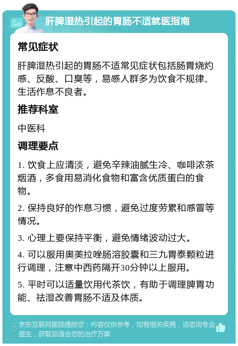 肝脾湿热引起的胃肠不适就医指南 常见症状 肝脾湿热引起的胃肠不适常见症状包括肠胃烧灼感、反酸、口臭等，易感人群多为饮食不规律、生活作息不良者。 推荐科室 中医科 调理要点 1. 饮食上应清淡，避免辛辣油腻生冷、咖啡浓茶烟酒，多食用易消化食物和富含优质蛋白的食物。 2. 保持良好的作息习惯，避免过度劳累和感冒等情况。 3. 心理上要保持平衡，避免情绪波动过大。 4. 可以服用奥美拉唑肠溶胶囊和三九胃泰颗粒进行调理，注意中西药隔开30分钟以上服用。 5. 平时可以适量饮用代茶饮，有助于调理脾胃功能、祛湿改善胃肠不适及体质。