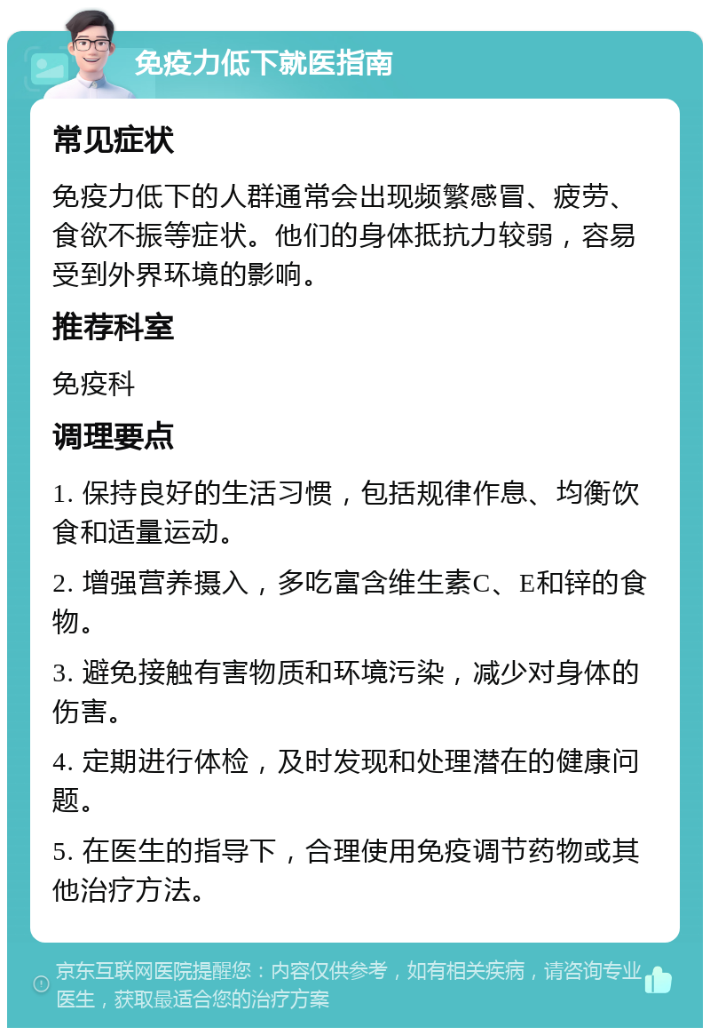 免疫力低下就医指南 常见症状 免疫力低下的人群通常会出现频繁感冒、疲劳、食欲不振等症状。他们的身体抵抗力较弱，容易受到外界环境的影响。 推荐科室 免疫科 调理要点 1. 保持良好的生活习惯，包括规律作息、均衡饮食和适量运动。 2. 增强营养摄入，多吃富含维生素C、E和锌的食物。 3. 避免接触有害物质和环境污染，减少对身体的伤害。 4. 定期进行体检，及时发现和处理潜在的健康问题。 5. 在医生的指导下，合理使用免疫调节药物或其他治疗方法。