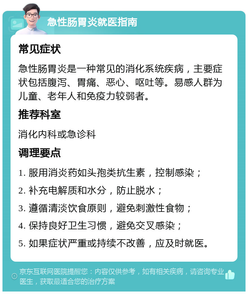 急性肠胃炎就医指南 常见症状 急性肠胃炎是一种常见的消化系统疾病，主要症状包括腹泻、胃痛、恶心、呕吐等。易感人群为儿童、老年人和免疫力较弱者。 推荐科室 消化内科或急诊科 调理要点 1. 服用消炎药如头孢类抗生素，控制感染； 2. 补充电解质和水分，防止脱水； 3. 遵循清淡饮食原则，避免刺激性食物； 4. 保持良好卫生习惯，避免交叉感染； 5. 如果症状严重或持续不改善，应及时就医。