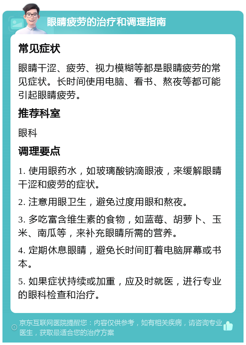 眼睛疲劳的治疗和调理指南 常见症状 眼睛干涩、疲劳、视力模糊等都是眼睛疲劳的常见症状。长时间使用电脑、看书、熬夜等都可能引起眼睛疲劳。 推荐科室 眼科 调理要点 1. 使用眼药水，如玻璃酸钠滴眼液，来缓解眼睛干涩和疲劳的症状。 2. 注意用眼卫生，避免过度用眼和熬夜。 3. 多吃富含维生素的食物，如蓝莓、胡萝卜、玉米、南瓜等，来补充眼睛所需的营养。 4. 定期休息眼睛，避免长时间盯着电脑屏幕或书本。 5. 如果症状持续或加重，应及时就医，进行专业的眼科检查和治疗。