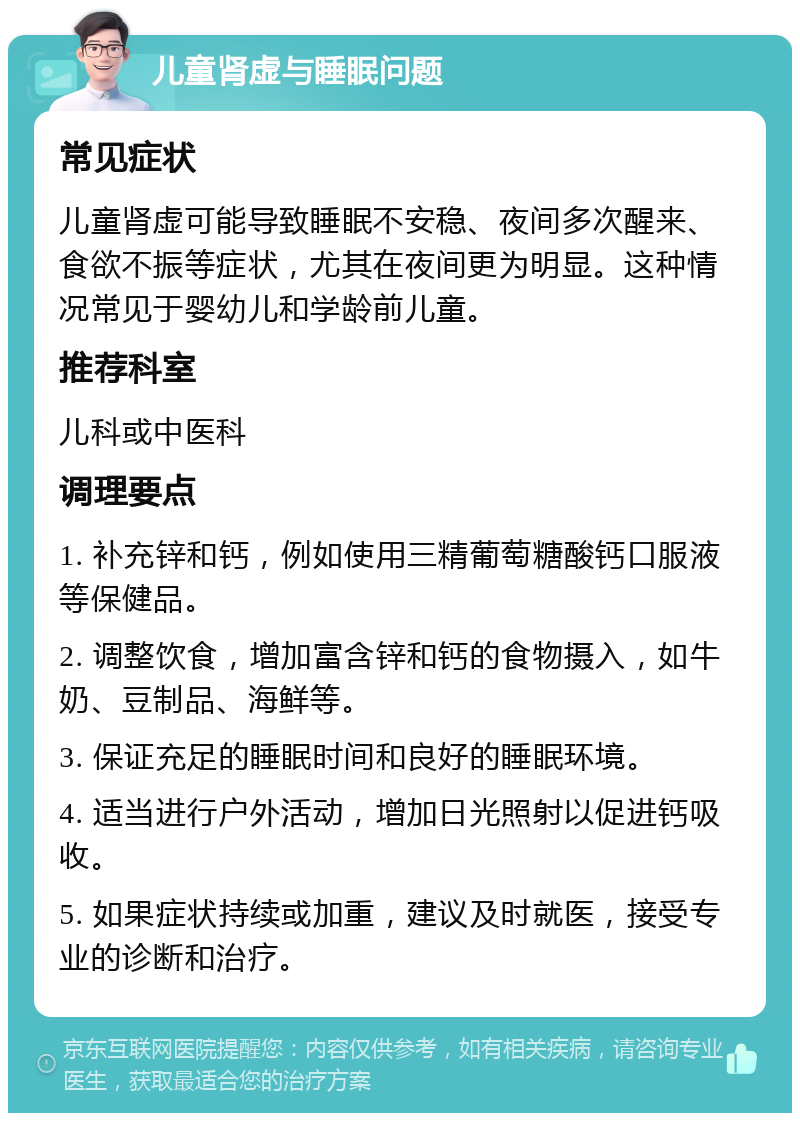 儿童肾虚与睡眠问题 常见症状 儿童肾虚可能导致睡眠不安稳、夜间多次醒来、食欲不振等症状，尤其在夜间更为明显。这种情况常见于婴幼儿和学龄前儿童。 推荐科室 儿科或中医科 调理要点 1. 补充锌和钙，例如使用三精葡萄糖酸钙口服液等保健品。 2. 调整饮食，增加富含锌和钙的食物摄入，如牛奶、豆制品、海鲜等。 3. 保证充足的睡眠时间和良好的睡眠环境。 4. 适当进行户外活动，增加日光照射以促进钙吸收。 5. 如果症状持续或加重，建议及时就医，接受专业的诊断和治疗。