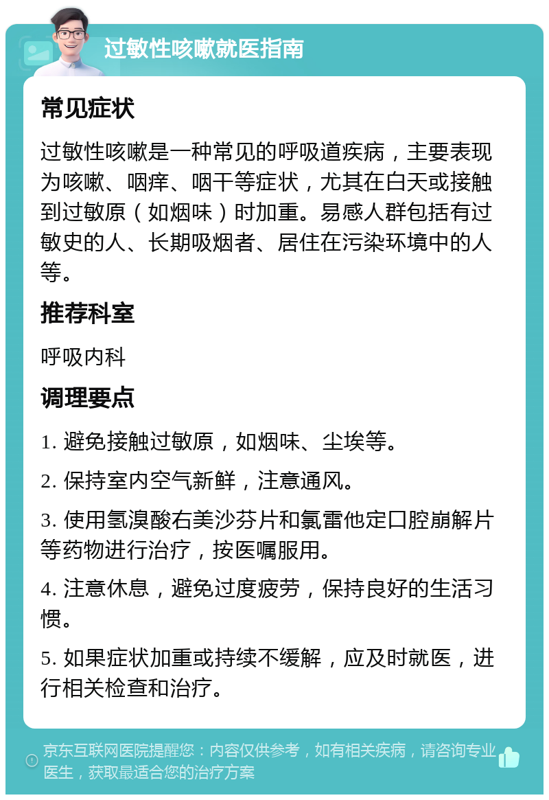 过敏性咳嗽就医指南 常见症状 过敏性咳嗽是一种常见的呼吸道疾病，主要表现为咳嗽、咽痒、咽干等症状，尤其在白天或接触到过敏原（如烟味）时加重。易感人群包括有过敏史的人、长期吸烟者、居住在污染环境中的人等。 推荐科室 呼吸内科 调理要点 1. 避免接触过敏原，如烟味、尘埃等。 2. 保持室内空气新鲜，注意通风。 3. 使用氢溴酸右美沙芬片和氯雷他定口腔崩解片等药物进行治疗，按医嘱服用。 4. 注意休息，避免过度疲劳，保持良好的生活习惯。 5. 如果症状加重或持续不缓解，应及时就医，进行相关检查和治疗。