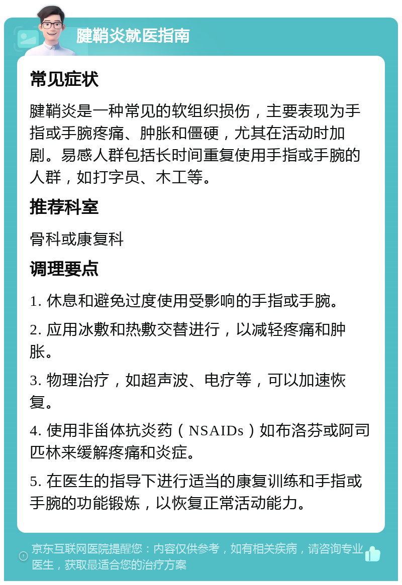 腱鞘炎就医指南 常见症状 腱鞘炎是一种常见的软组织损伤，主要表现为手指或手腕疼痛、肿胀和僵硬，尤其在活动时加剧。易感人群包括长时间重复使用手指或手腕的人群，如打字员、木工等。 推荐科室 骨科或康复科 调理要点 1. 休息和避免过度使用受影响的手指或手腕。 2. 应用冰敷和热敷交替进行，以减轻疼痛和肿胀。 3. 物理治疗，如超声波、电疗等，可以加速恢复。 4. 使用非甾体抗炎药（NSAIDs）如布洛芬或阿司匹林来缓解疼痛和炎症。 5. 在医生的指导下进行适当的康复训练和手指或手腕的功能锻炼，以恢复正常活动能力。