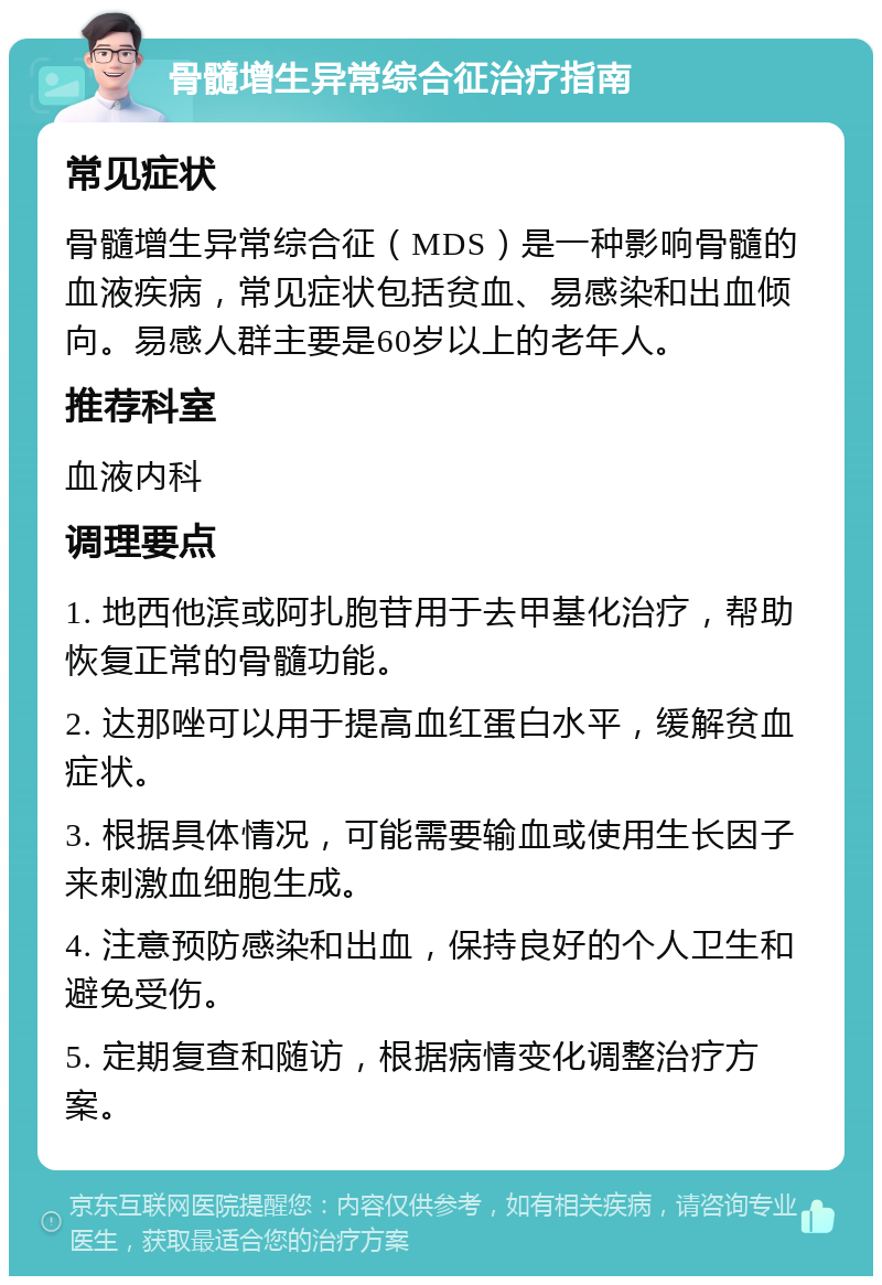 骨髓增生异常综合征治疗指南 常见症状 骨髓增生异常综合征（MDS）是一种影响骨髓的血液疾病，常见症状包括贫血、易感染和出血倾向。易感人群主要是60岁以上的老年人。 推荐科室 血液内科 调理要点 1. 地西他滨或阿扎胞苷用于去甲基化治疗，帮助恢复正常的骨髓功能。 2. 达那唑可以用于提高血红蛋白水平，缓解贫血症状。 3. 根据具体情况，可能需要输血或使用生长因子来刺激血细胞生成。 4. 注意预防感染和出血，保持良好的个人卫生和避免受伤。 5. 定期复查和随访，根据病情变化调整治疗方案。